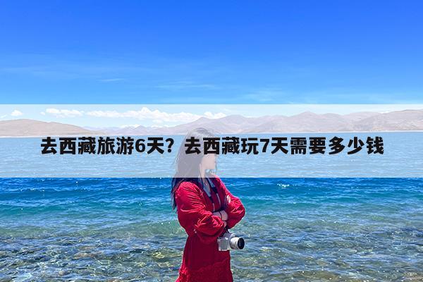 去西藏旅游6天?去西藏玩7天需要多少钱