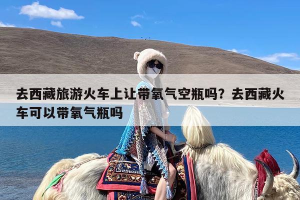 去西藏旅游火车上让带氧气空瓶吗?去西藏火车可以带氧气瓶吗