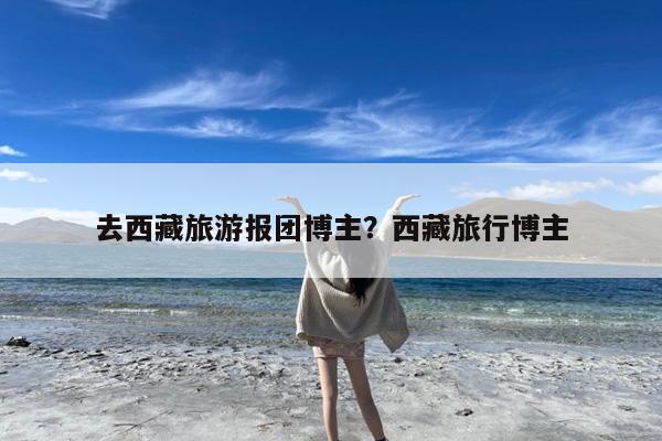 去西藏旅游报团博主?西藏旅行博主