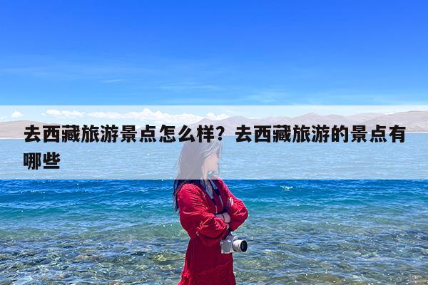 去西藏旅游景点怎么样?去西藏旅游的景点有哪些