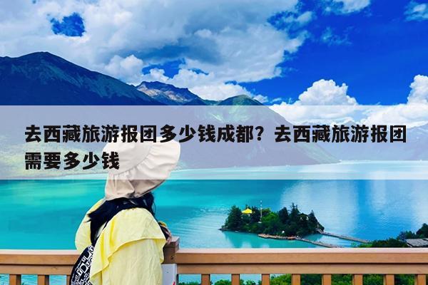 去西藏旅游报团多少钱成都?去西藏旅游报团需要多少钱