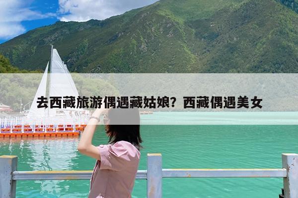 去西藏旅游偶遇藏姑娘?西藏偶遇美女