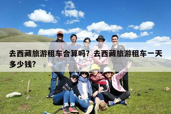去西藏旅游租车合算吗?去西藏旅游租车一天多少钱?