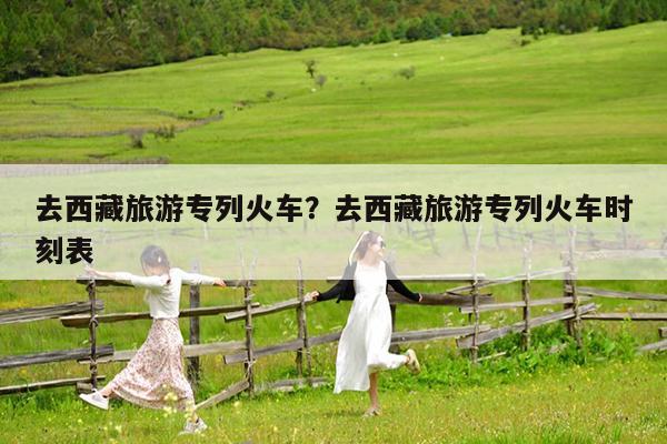 去西藏旅游专列火车?去西藏旅游专列火车时刻表