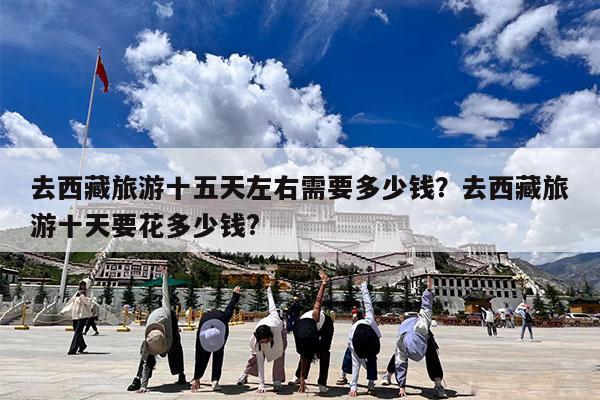 去西藏旅游十五天左右需要多少钱?去西藏旅游十天要花多少钱?