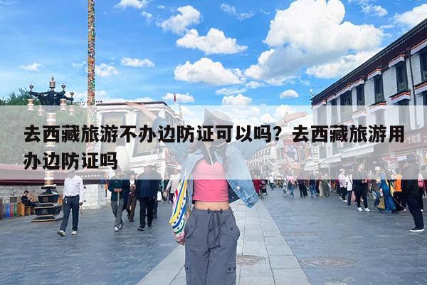 去西藏旅游不办边防证可以吗?去西藏旅游用办边防证吗