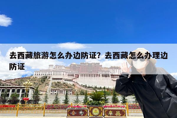 去西藏旅游怎么办边防证?去西藏怎么办理边防证