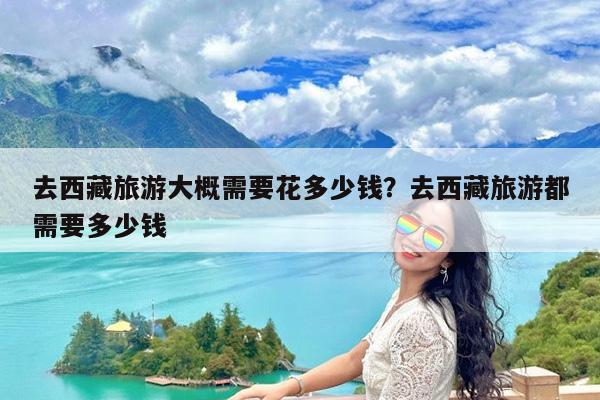 去西藏旅游大概需要花多少钱?去西藏旅游都需要多少钱