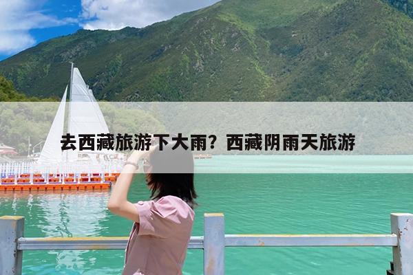 去西藏旅游下大雨?西藏阴雨天旅游