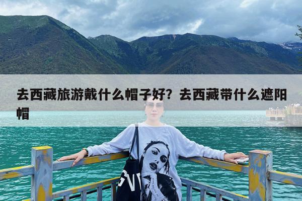 去西藏旅游戴什么帽子好?去西藏带什么遮阳帽