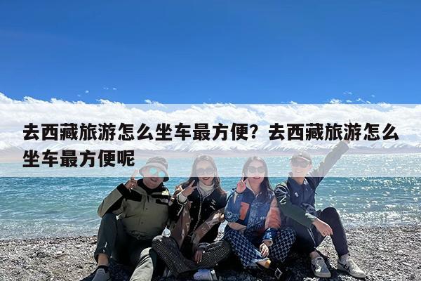 去西藏旅游怎么坐车最方便?去西藏旅游怎么坐车最方便呢