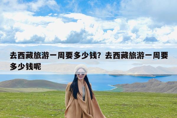 去西藏旅游一周要多少钱?去西藏旅游一周要多少钱呢