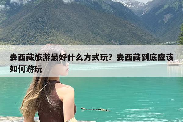 去西藏旅游最好什么方式玩?去西藏到底应该如何游玩
