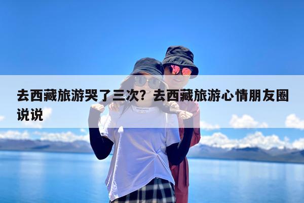 去西藏旅游哭了三次?去西藏旅游心情朋友圈说说