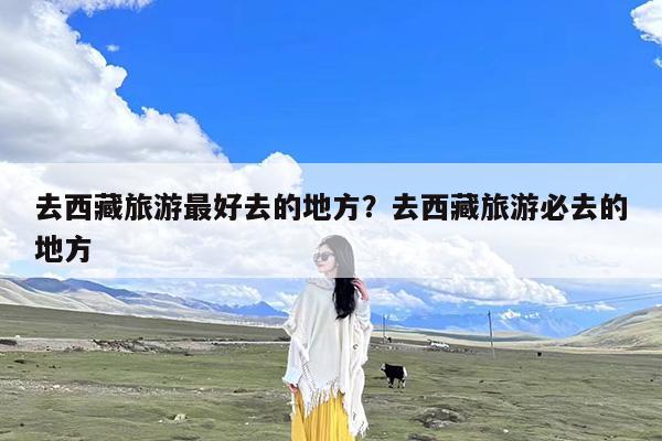 去西藏旅游最好去的地方?去西藏旅游必去的地方