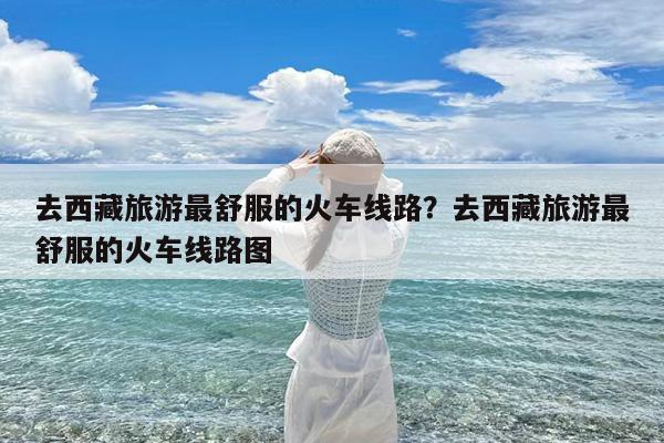 去西藏旅游最舒服的火车线路?去西藏旅游最舒服的火车线路图