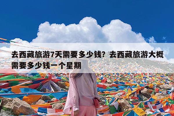 去西藏旅游7天需要多少钱?去西藏旅游大概需要多少钱一个星期