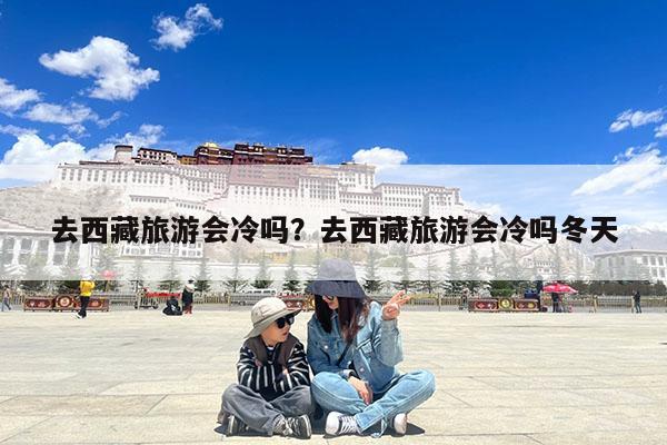 去西藏旅游会冷吗?去西藏旅游会冷吗冬天