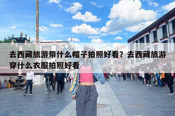 去西藏旅游带什么帽子拍照好看?去西藏旅游穿什么衣服拍照好看