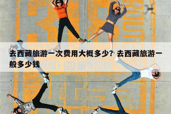 去西藏旅游一次费用大概多少?去西藏旅游一般多少钱