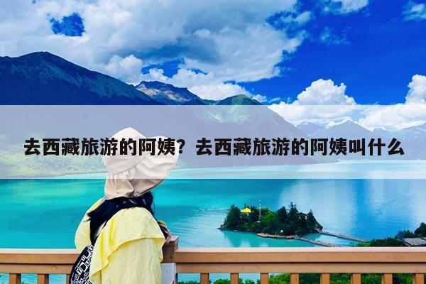 去西藏旅游的阿姨?去西藏旅游的阿姨叫什么