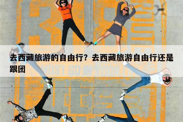 去西藏旅游的自由行?去西藏旅游自由行还是跟团