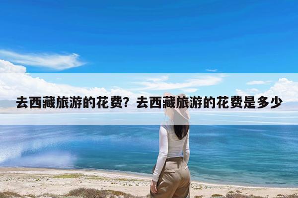 去西藏旅游的花费?去西藏旅游的花费是多少