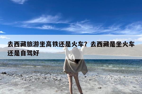 去西藏旅游坐高铁还是火车?去西藏是坐火车还是自驾好
