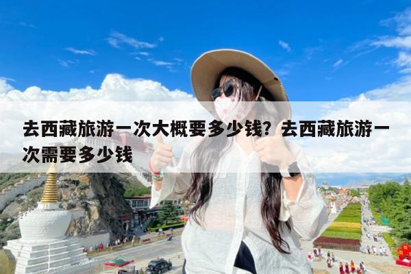 去西藏旅游一次大概要多少钱?去西藏旅游一次需要多少钱