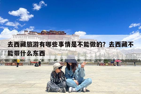 去西藏旅游有哪些事情是不能做的?去西藏不能带什么东西