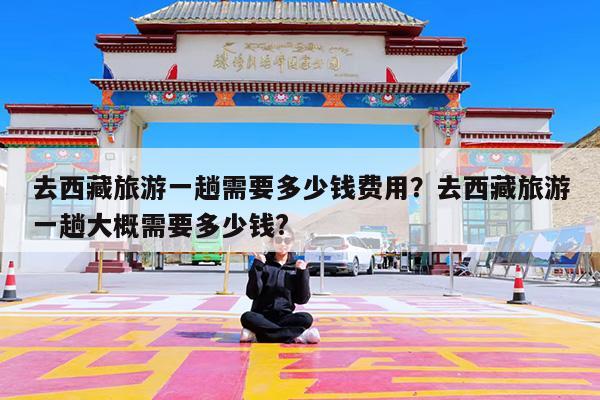 去西藏旅游一趟需要多少钱费用?去西藏旅游一趟大概需要多少钱?