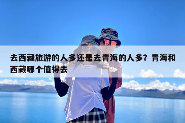 去西藏旅游的人多还是去青海的人多?青海和西藏哪个值得去