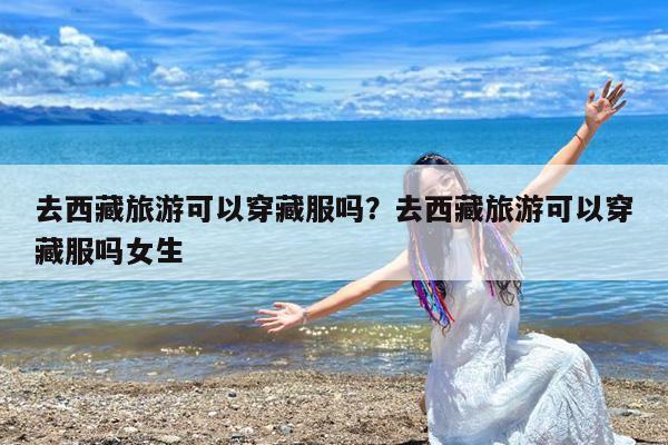 去西藏旅游可以穿藏服吗?去西藏旅游可以穿藏服吗女生