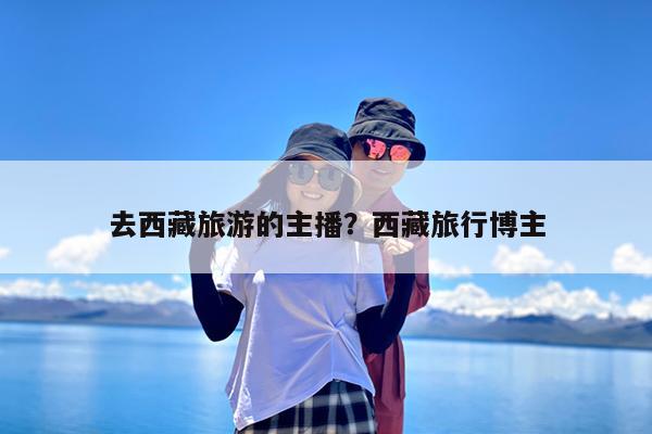 去西藏旅游的主播?西藏旅行博主
