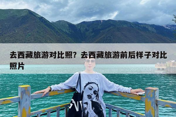 去西藏旅游对比照?去西藏旅游前后样子对比照片