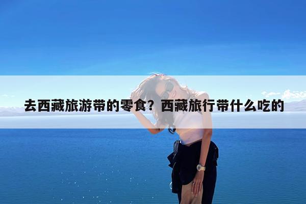 去西藏旅游带的零食?西藏旅行带什么吃的