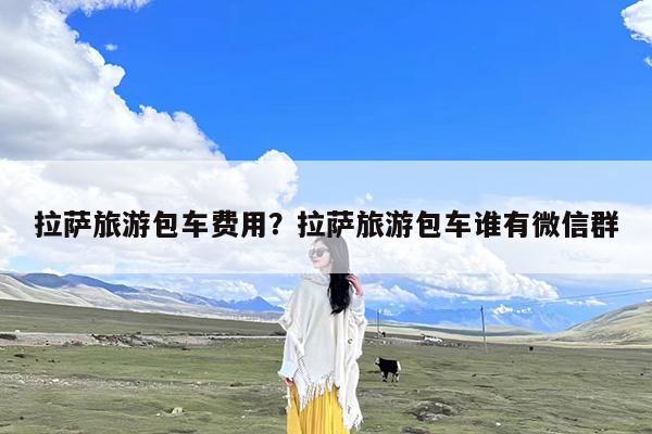 拉萨旅游包车费用?拉萨旅游包车谁有微信群