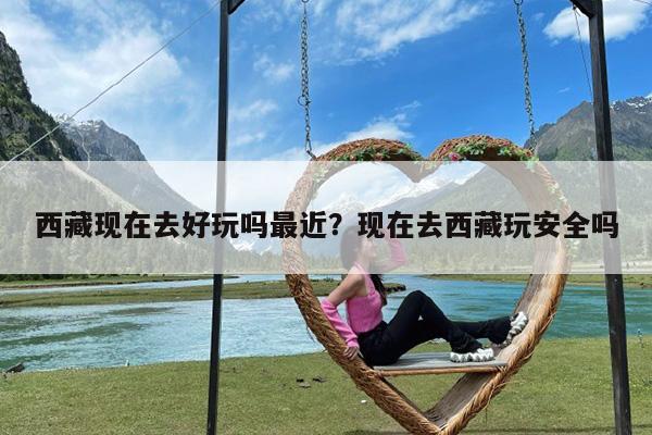 西藏现在去好玩吗最近?现在去西藏玩安全吗