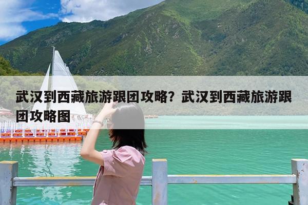 武汉到西藏旅游跟团攻略?武汉到西藏旅游跟团攻略图