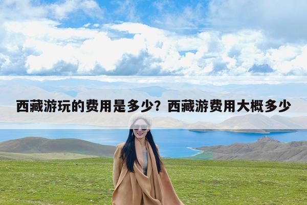 西藏游玩的费用是多少?西藏游费用大概多少