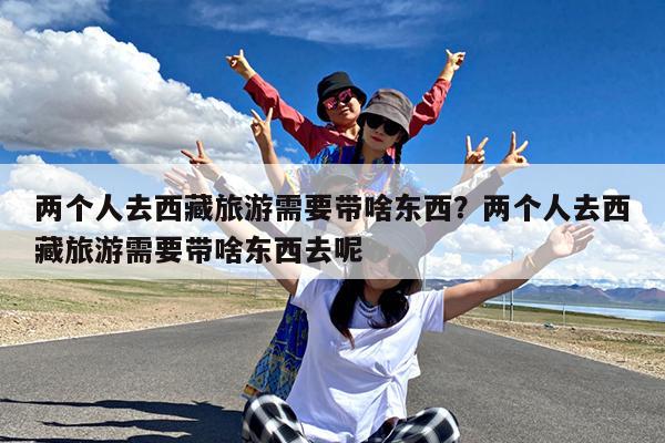 两个人去西藏旅游需要带啥东西?两个人去西藏旅游需要带啥东西去呢