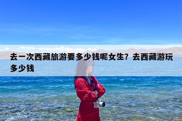 去一次西藏旅游要多少钱呢女生?去西藏游玩多少钱
