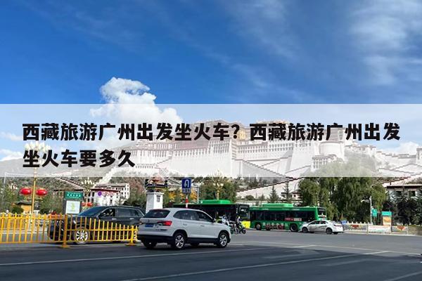 西藏旅游广州出发坐火车?西藏旅游广州出发坐火车要多久