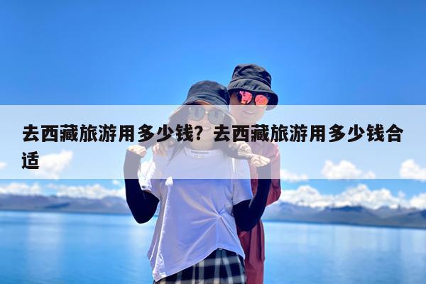 去西藏旅游用多少钱?去西藏旅游用多少钱合适