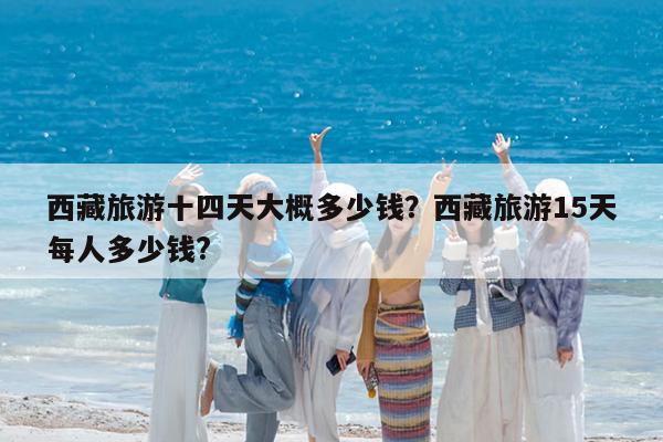 西藏旅游十四天大概多少钱?西藏旅游15天每人多少钱?