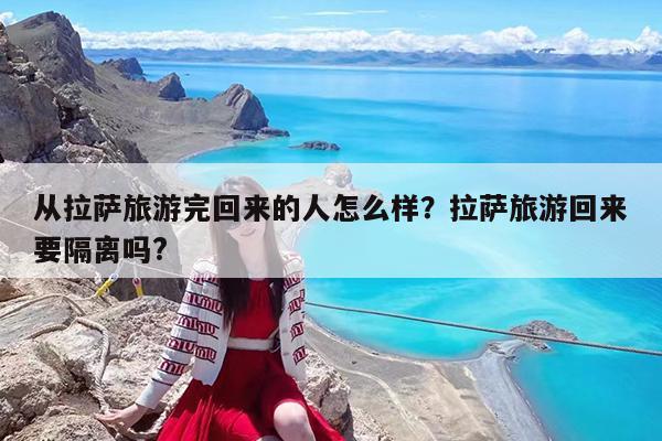 从拉萨旅游完回来的人怎么样?拉萨旅游回来要隔离吗?