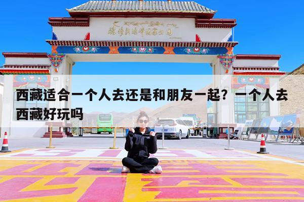西藏适合一个人去还是和朋友一起?一个人去西藏好玩吗
