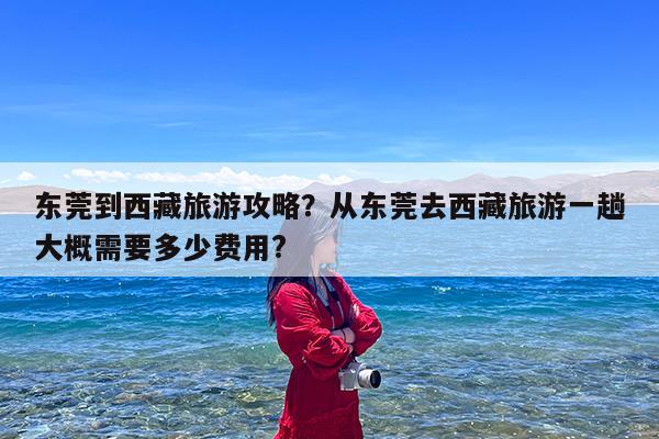 东莞到西藏旅游攻略?从东莞去西藏旅游一趟大概需要多少费用?