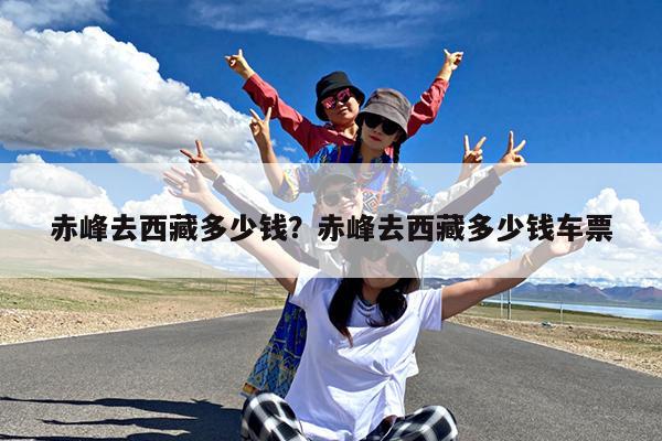 赤峰去西藏多少钱?赤峰去西藏多少钱车票