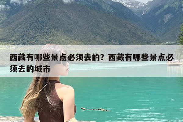 西藏有哪些景点必须去的?西藏有哪些景点必须去的城市